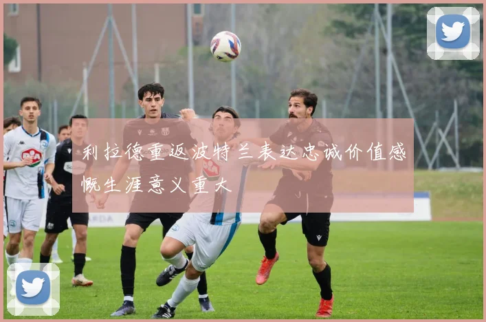 利拉德重返波特兰表达忠诚价值感慨生涯意义重大