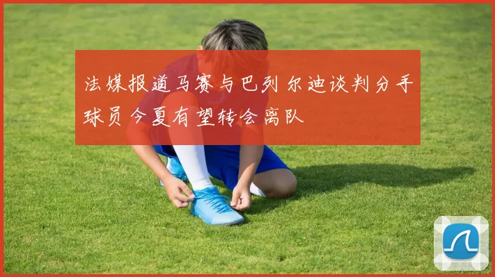 法媒报道马赛与巴列尔迪谈判分手球员今夏有望转会离队