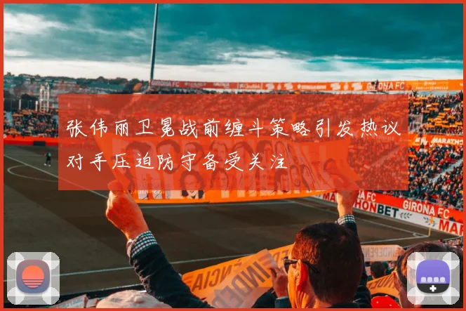 张伟丽卫冕战前缠斗策略引发热议对手压迫防守备受关注