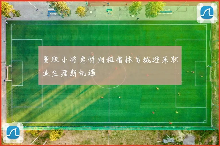 曼联小将惠特利租借林肯城迎来职业生涯新机遇