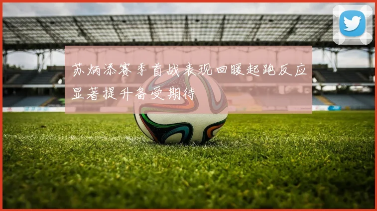 苏炳添赛季首战表现回暖起跑反应显著提升备受期待
