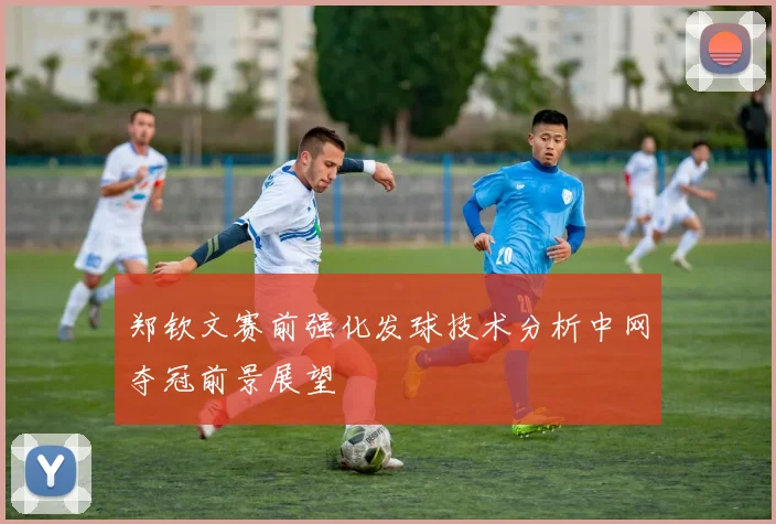 郑钦文赛前强化发球技术分析中网夺冠前景展望
