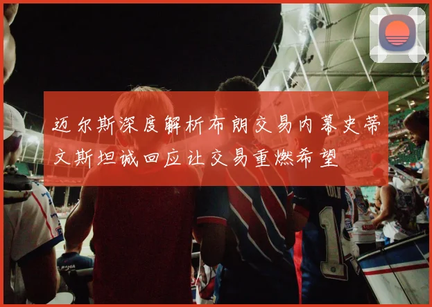 迈尔斯深度解析布朗交易内幕史蒂文斯坦诚回应让交易重燃希望