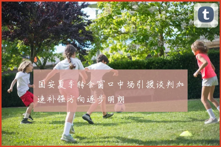 国安夏季转会窗口中场引援谈判加速补强方向逐步明朗