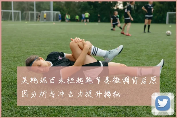 吴艳妮百米栏起跑节奏微调背后原因分析与冲击力提升揭秘
